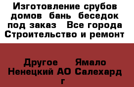 Изготовление срубов домов, бань, беседок под заказ - Все города Строительство и ремонт » Другое   . Ямало-Ненецкий АО,Салехард г.
